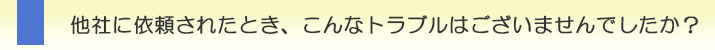 他社に依頼されたとき、こんなトラブルはございませんでしたか?